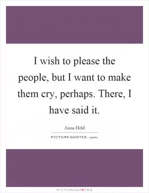 I wish to please the people, but I want to make them cry, perhaps. There, I have said it Picture Quote #1