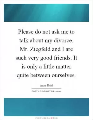 Please do not ask me to talk about my divorce. Mr. Ziegfeld and I are such very good friends. It is only a little matter quite between ourselves Picture Quote #1