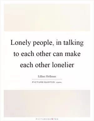 Lonely people, in talking to each other can make each other lonelier Picture Quote #1