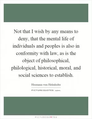Not that I wish by any means to deny, that the mental life of individuals and peoples is also in conformity with law, as is the object of philosophical, philological, historical, moral, and social sciences to establish Picture Quote #1