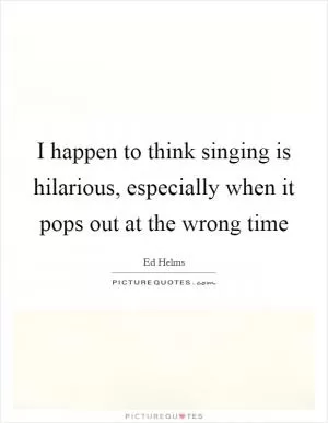I happen to think singing is hilarious, especially when it pops out at the wrong time Picture Quote #1
