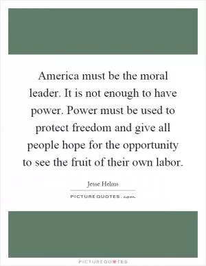America must be the moral leader. It is not enough to have power. Power must be used to protect freedom and give all people hope for the opportunity to see the fruit of their own labor Picture Quote #1