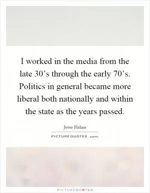 I worked in the media from the late 30’s through the early 70’s. Politics in general became more liberal both nationally and within the state as the years passed Picture Quote #1