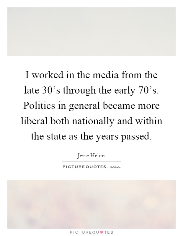 I worked in the media from the late 30's through the early 70's. Politics in general became more liberal both nationally and within the state as the years passed Picture Quote #1