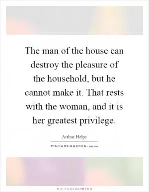 The man of the house can destroy the pleasure of the household, but he cannot make it. That rests with the woman, and it is her greatest privilege Picture Quote #1