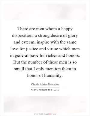 There are men whom a happy disposition, a strong desire of glory and esteem, inspire with the same love for justice and virtue which men in general have for riches and honors. But the number of these men is so small that I only mention them in honor of humanity Picture Quote #1
