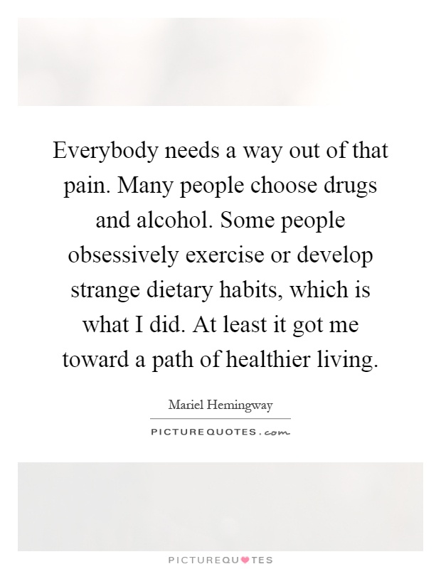 Everybody needs a way out of that pain. Many people choose drugs and alcohol. Some people obsessively exercise or develop strange dietary habits, which is what I did. At least it got me toward a path of healthier living Picture Quote #1