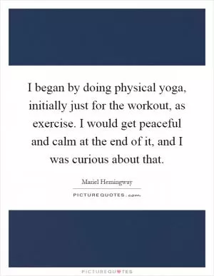 I began by doing physical yoga, initially just for the workout, as exercise. I would get peaceful and calm at the end of it, and I was curious about that Picture Quote #1