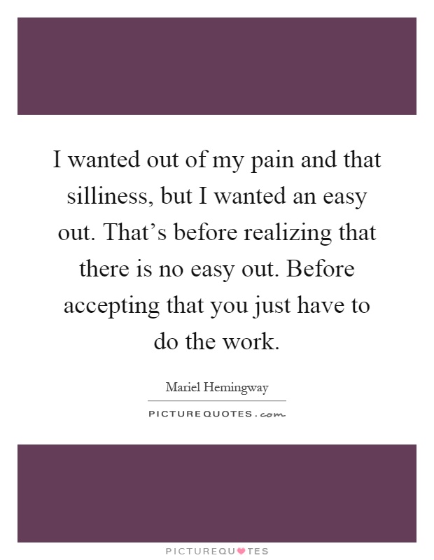 I wanted out of my pain and that silliness, but I wanted an easy out. That's before realizing that there is no easy out. Before accepting that you just have to do the work Picture Quote #1