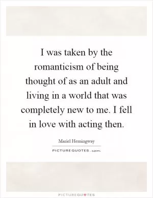 I was taken by the romanticism of being thought of as an adult and living in a world that was completely new to me. I fell in love with acting then Picture Quote #1
