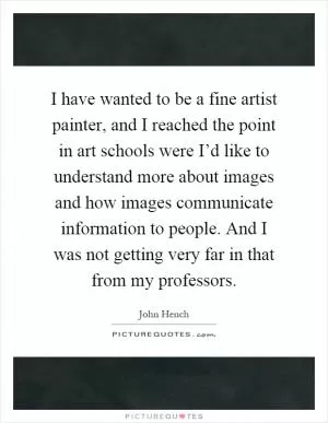I have wanted to be a fine artist painter, and I reached the point in art schools were I’d like to understand more about images and how images communicate information to people. And I was not getting very far in that from my professors Picture Quote #1