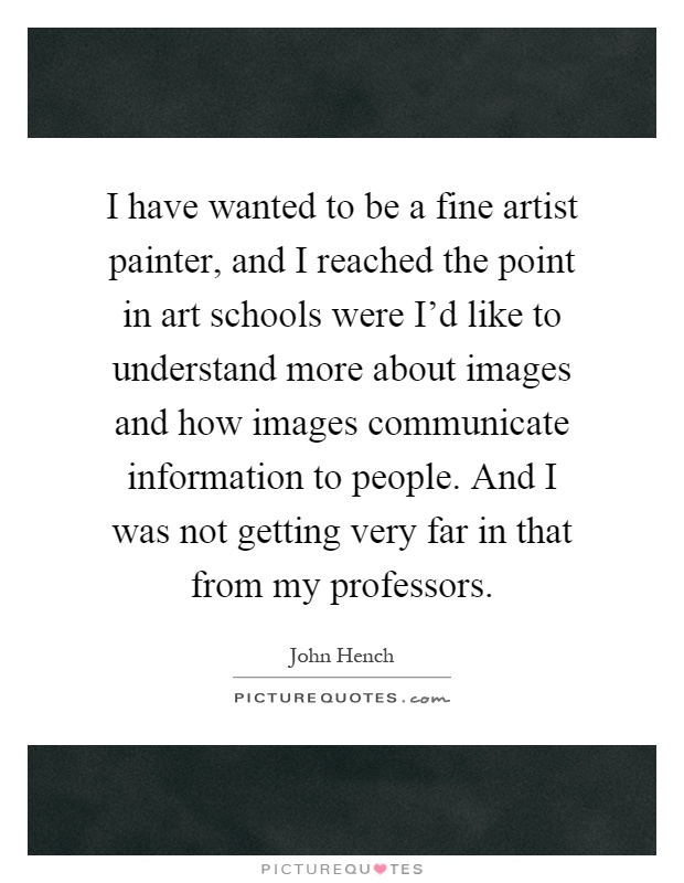 I have wanted to be a fine artist painter, and I reached the point in art schools were I'd like to understand more about images and how images communicate information to people. And I was not getting very far in that from my professors Picture Quote #1