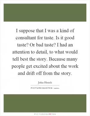 I suppose that I was a kind of consultant for taste. Is it good taste? Or bad taste? I had an attention to detail, to what would tell best the story. Because many people get excited about the work and drift off from the story Picture Quote #1