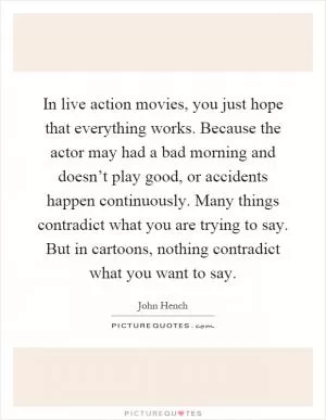 In live action movies, you just hope that everything works. Because the actor may had a bad morning and doesn’t play good, or accidents happen continuously. Many things contradict what you are trying to say. But in cartoons, nothing contradict what you want to say Picture Quote #1