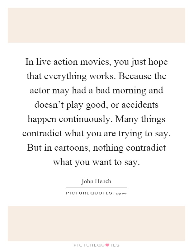 In live action movies, you just hope that everything works. Because the actor may had a bad morning and doesn't play good, or accidents happen continuously. Many things contradict what you are trying to say. But in cartoons, nothing contradict what you want to say Picture Quote #1