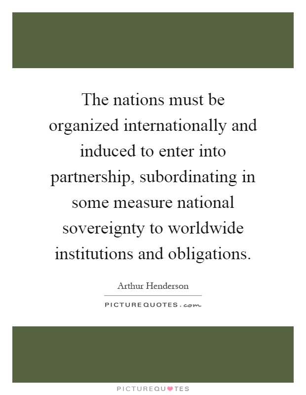 The nations must be organized internationally and induced to enter into partnership, subordinating in some measure national sovereignty to worldwide institutions and obligations Picture Quote #1