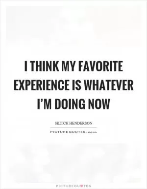I think my favorite experience is whatever I’m doing now Picture Quote #1
