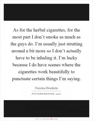 As for the herbal cigarettes, for the most part I don’t smoke as much as the guys do. I’m usually just strutting around a bit more so I don’t actually have to be inhaling it. I’m lucky because I do have scenes where the cigarettes work beautifully to punctuate certain things I’m saying Picture Quote #1