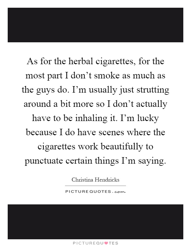 As for the herbal cigarettes, for the most part I don't smoke as much as the guys do. I'm usually just strutting around a bit more so I don't actually have to be inhaling it. I'm lucky because I do have scenes where the cigarettes work beautifully to punctuate certain things I'm saying Picture Quote #1