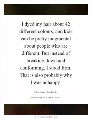 I dyed my hair about 42 different colours, and kids can be pretty judgmental about people who are different. But instead of breaking down and conforming, I stood firm. That is also probably why I was unhappy Picture Quote #1