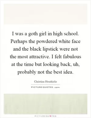 I was a goth girl in high school. Perhaps the powdered white face and the black lipstick were not the most attractive. I felt fabulous at the time but looking back, uh, probably not the best idea Picture Quote #1