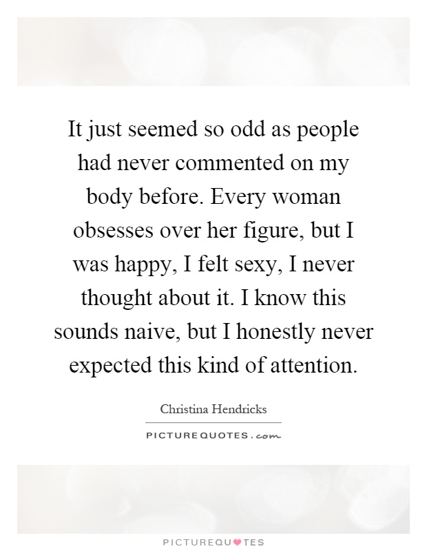 It just seemed so odd as people had never commented on my body before. Every woman obsesses over her figure, but I was happy, I felt sexy, I never thought about it. I know this sounds naive, but I honestly never expected this kind of attention Picture Quote #1