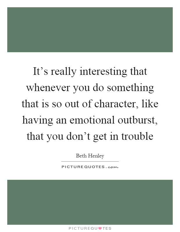 It's really interesting that whenever you do something that is so out of character, like having an emotional outburst, that you don't get in trouble Picture Quote #1