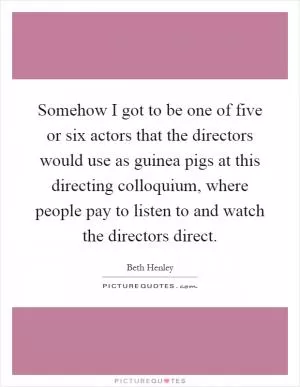 Somehow I got to be one of five or six actors that the directors would use as guinea pigs at this directing colloquium, where people pay to listen to and watch the directors direct Picture Quote #1