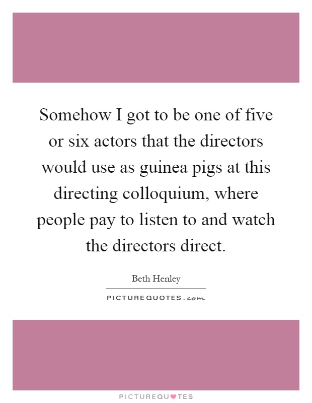 Somehow I got to be one of five or six actors that the directors would use as guinea pigs at this directing colloquium, where people pay to listen to and watch the directors direct Picture Quote #1