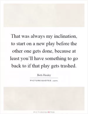 That was always my inclination, to start on a new play before the other one gets done, because at least you’ll have something to go back to if that play gets trashed Picture Quote #1