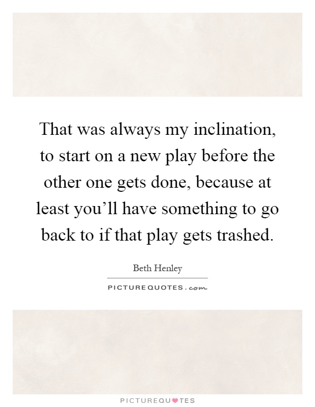 That was always my inclination, to start on a new play before the other one gets done, because at least you'll have something to go back to if that play gets trashed Picture Quote #1