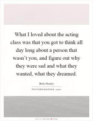 What I loved about the acting class was that you got to think all day long about a person that wasn’t you, and figure out why they were sad and what they wanted, what they dreamed Picture Quote #1