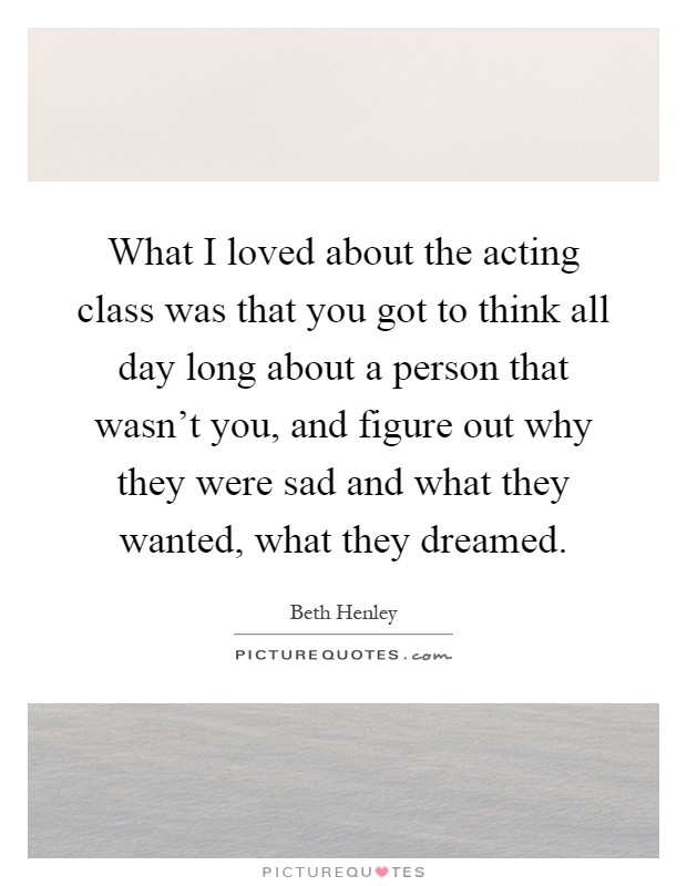 What I loved about the acting class was that you got to think all day long about a person that wasn't you, and figure out why they were sad and what they wanted, what they dreamed Picture Quote #1