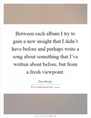 Between each album I try to gain a new insight that I didn’t have before and perhaps write a song about something that I’ve written about before, but from a fresh viewpoint Picture Quote #1