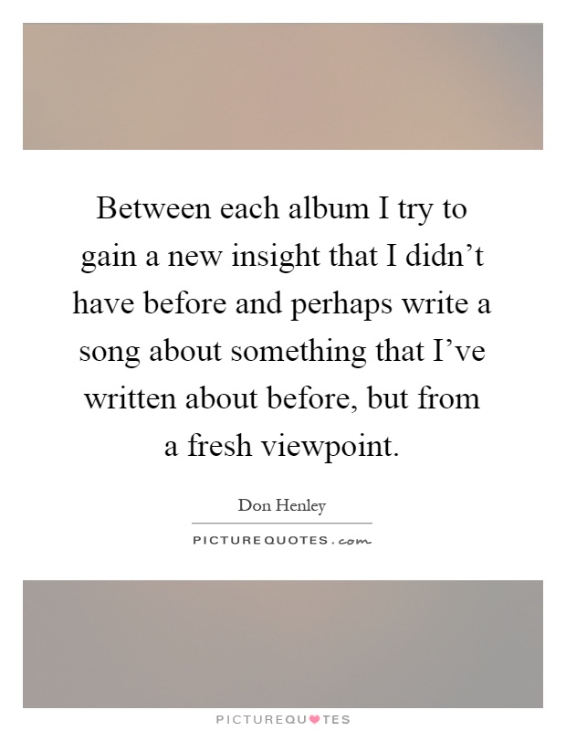 Between each album I try to gain a new insight that I didn't have before and perhaps write a song about something that I've written about before, but from a fresh viewpoint Picture Quote #1