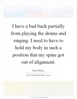 I have a bad back partially from playing the drums and singing. I used to have to hold my body in such a position that my spine got out of alignment Picture Quote #1