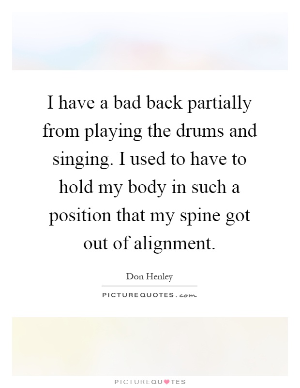 I have a bad back partially from playing the drums and singing. I used to have to hold my body in such a position that my spine got out of alignment Picture Quote #1