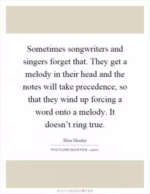 Sometimes songwriters and singers forget that. They get a melody in their head and the notes will take precedence, so that they wind up forcing a word onto a melody. It doesn’t ring true Picture Quote #1