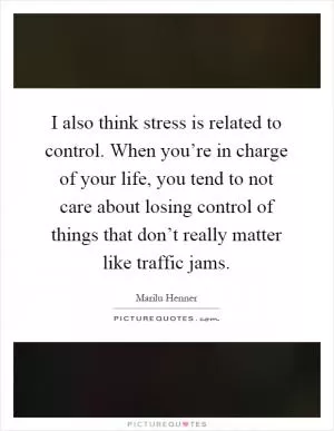 I also think stress is related to control. When you’re in charge of your life, you tend to not care about losing control of things that don’t really matter like traffic jams Picture Quote #1