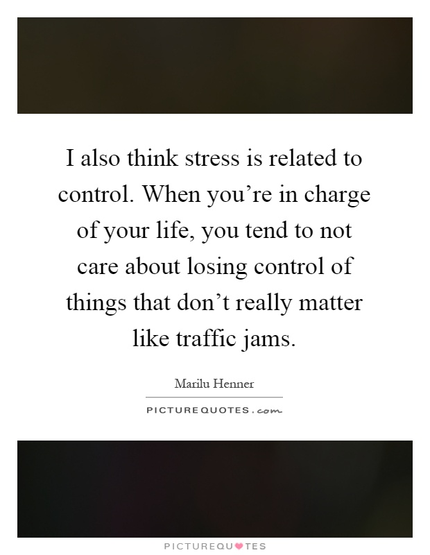 I also think stress is related to control. When you're in charge of your life, you tend to not care about losing control of things that don't really matter like traffic jams Picture Quote #1