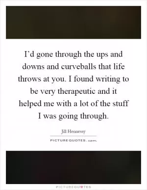 I’d gone through the ups and downs and curveballs that life throws at you. I found writing to be very therapeutic and it helped me with a lot of the stuff I was going through Picture Quote #1