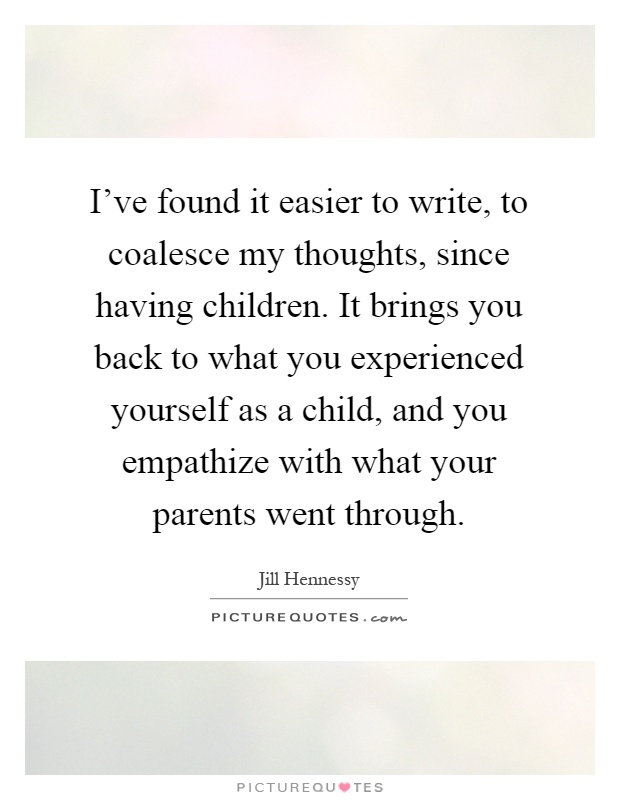I've found it easier to write, to coalesce my thoughts, since having children. It brings you back to what you experienced yourself as a child, and you empathize with what your parents went through Picture Quote #1