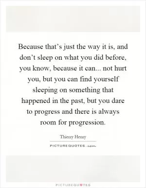 Because that’s just the way it is, and don’t sleep on what you did before, you know, because it can... not hurt you, but you can find yourself sleeping on something that happened in the past, but you dare to progress and there is always room for progression Picture Quote #1