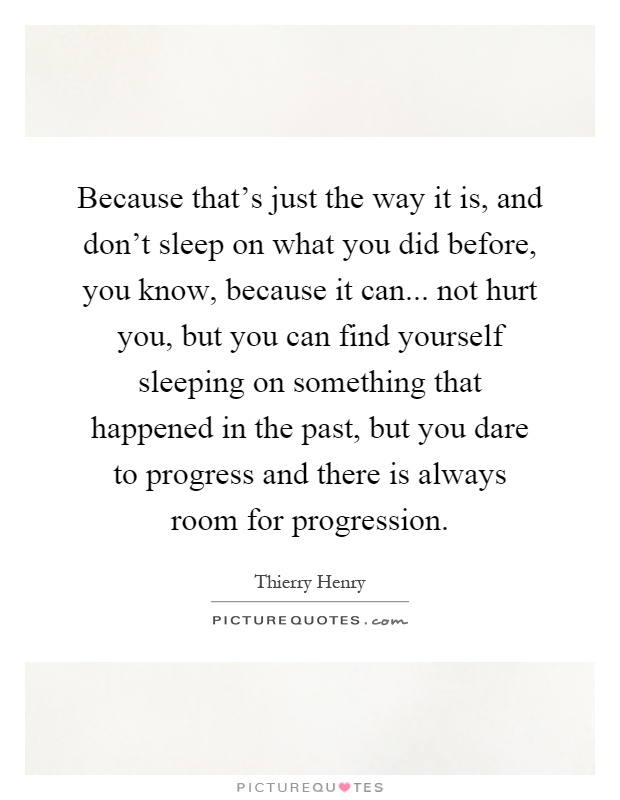 Because that's just the way it is, and don't sleep on what you did before, you know, because it can... not hurt you, but you can find yourself sleeping on something that happened in the past, but you dare to progress and there is always room for progression Picture Quote #1