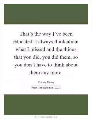 That’s the way I’ve been educated: I always think about what I missed and the things that you did, you did them, so you don’t have to think about them any more Picture Quote #1