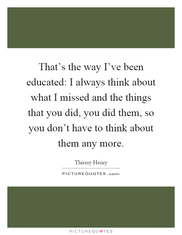 That's the way I've been educated: I always think about what I missed and the things that you did, you did them, so you don't have to think about them any more Picture Quote #1