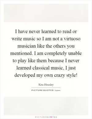 I have never learned to read or write music so I am not a virtuoso musician like the others you mentioned. I am completely unable to play like them because I never learned classical music, I just developed my own crazy style! Picture Quote #1