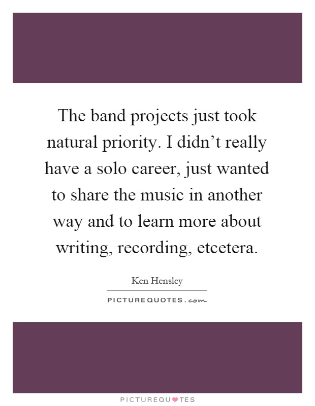 The band projects just took natural priority. I didn't really have a solo career, just wanted to share the music in another way and to learn more about writing, recording, etcetera Picture Quote #1