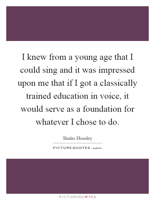 I knew from a young age that I could sing and it was impressed upon me that if I got a classically trained education in voice, it would serve as a foundation for whatever I chose to do Picture Quote #1