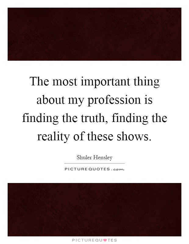 The most important thing about my profession is finding the truth, finding the reality of these shows Picture Quote #1